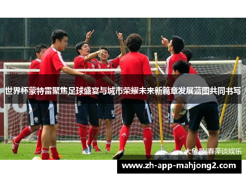 世界杯蒙特雷聚焦足球盛宴与城市荣耀未来新篇章发展蓝图共同书写